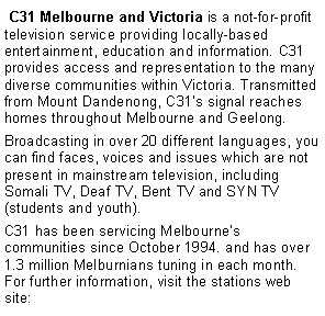Text Box:  C31 Melbourne and Victoria is a not-for-profit television service providing locally-based entertainment, education and information. C31 provides access and representation to the many diverse communities within Victoria. Transmitted from Mount Dandenong, C31s signal reaches homes throughout Melbourne and Geelong. Broadcasting in over 20 different languages, you can find faces, voices and issues which are not present in mainstream television, including Somali TV, Deaf TV, Bent TV and SYN TV (students and youth). C31 has been servicing Melbournes communities since October 1994. and has over 1.3 million Melburnians tuning in each month. For further information, visit the stations web site: